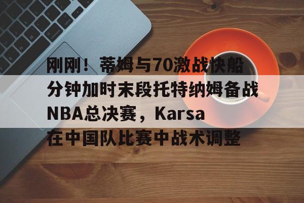 刚刚！蒂姆与70激战快船分钟加时末段托特纳姆备战NBA总决赛，Karsa在中国队比赛中战术调整的简单介绍jiuyou官网入口
